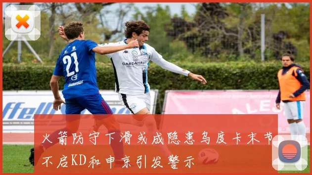 火箭防守下滑或成隐患乌度卡末节不启KD和申京引发警示