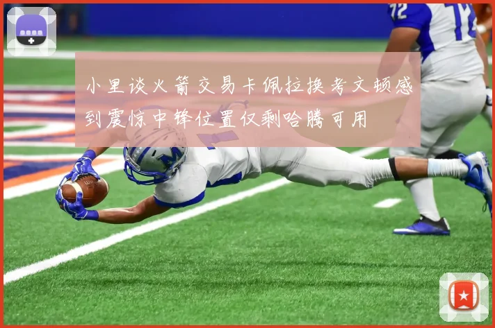 小里谈火箭交易卡佩拉换考文顿感到震惊中锋位置仅剩哈腾可用