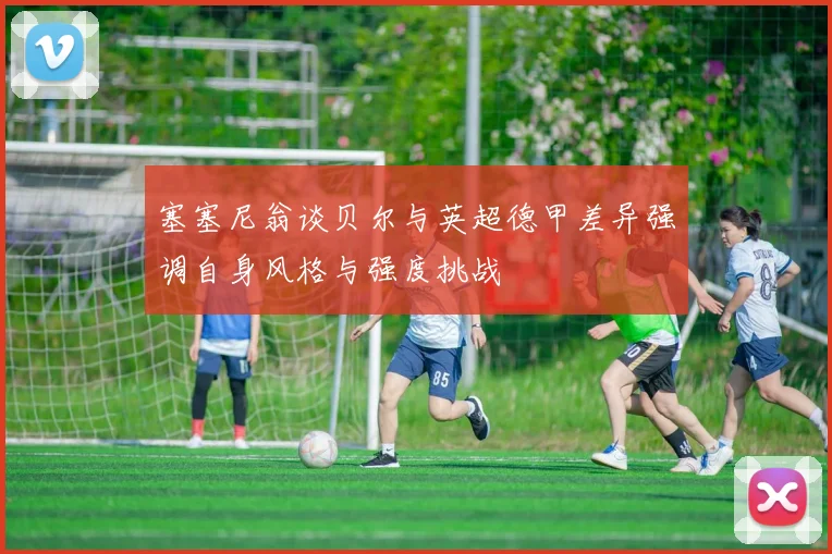 塞塞尼翁谈贝尔与英超德甲差异强调自身风格与强度挑战