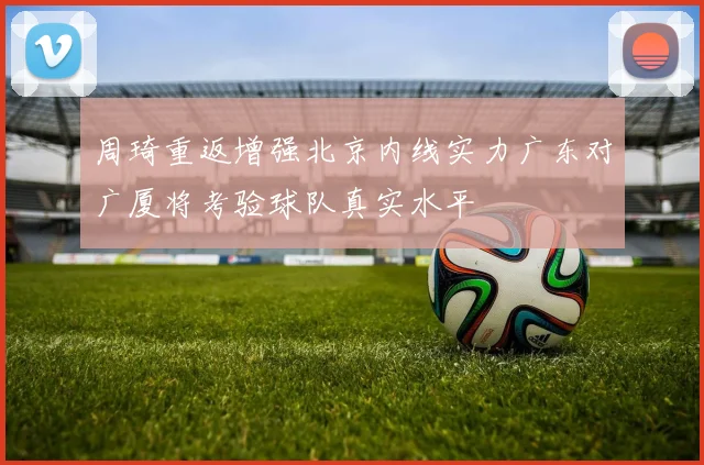 周琦重返增强北京内线实力广东对广厦将考验球队真实水平