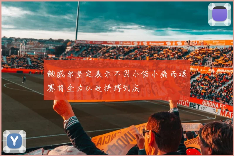 鲍威尔坚定表示不因小伤小痛而退赛将全力以赴拼搏到底
