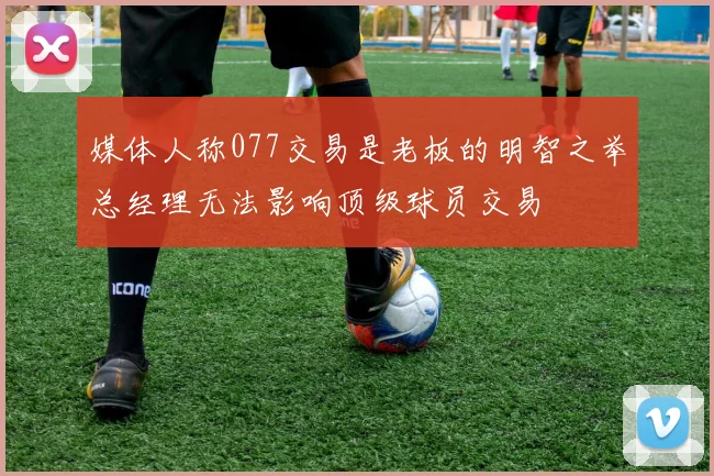 媒体人称077交易是老板的明智之举总经理无法影响顶级球员交易
