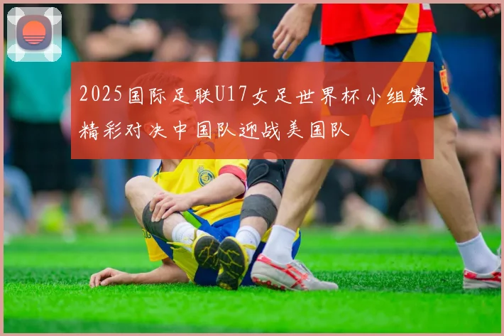 2025国际足联U17女足世界杯小组赛精彩对决中国队迎战美国队