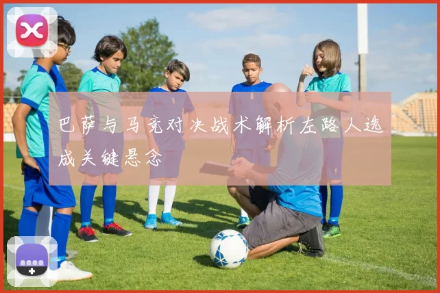 巴萨与马竞对决战术解析左路人选成关键悬念