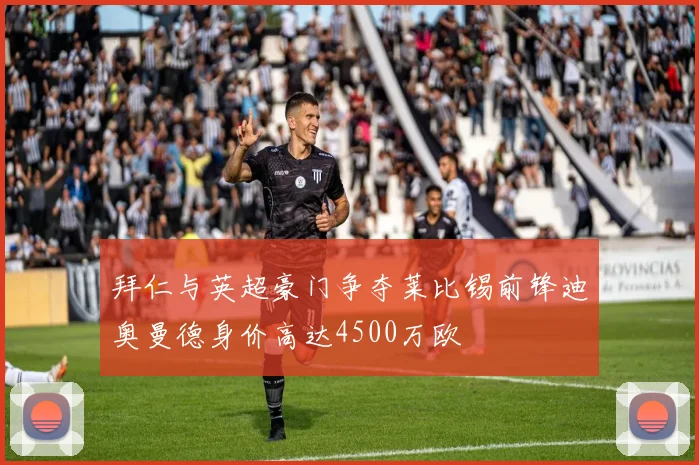拜仁与英超豪门争夺莱比锡前锋迪奥曼德身价高达4500万欧