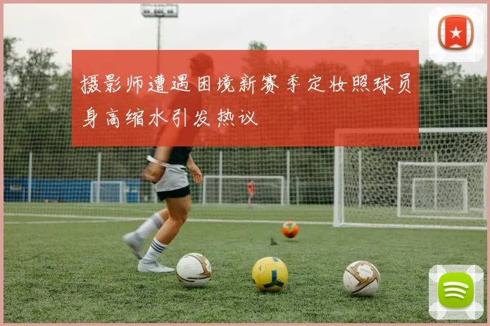 摄影师遭遇困境新赛季定妆照球员身高缩水引发热议