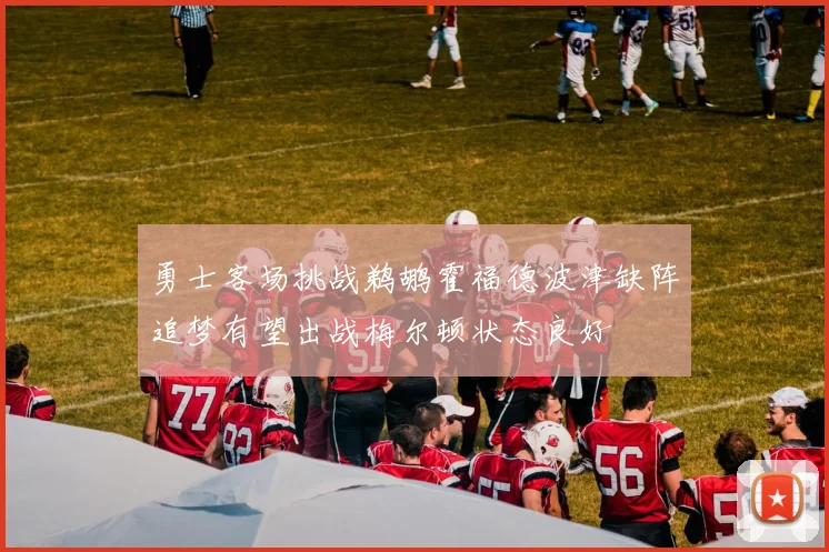 勇士客场挑战鹈鹕霍福德波津缺阵追梦有望出战梅尔顿状态良好
