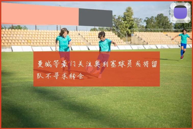 曼城等豪门关注奥利塞球员或将留队不寻求转会
