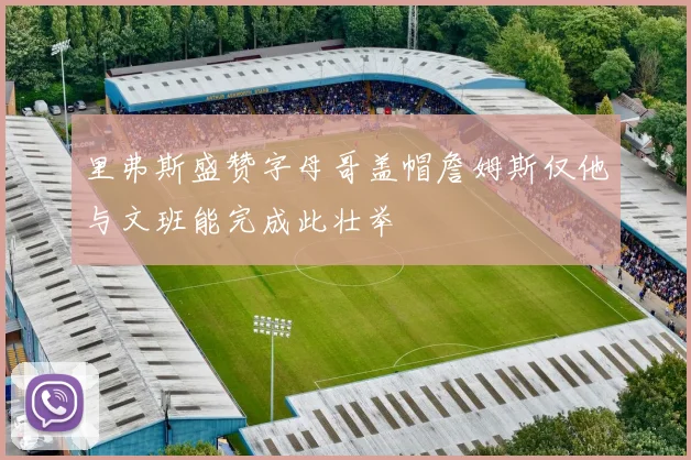 里弗斯盛赞字母哥盖帽詹姆斯仅他与文班能完成此壮举