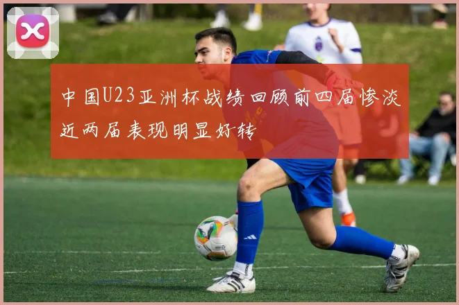 中国U23亚洲杯战绩回顾前四届惨淡近两届表现明显好转