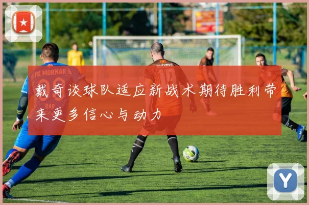 戴奇谈球队适应新战术期待胜利带来更多信心与动力
