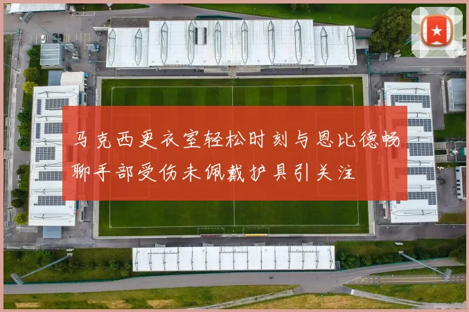 马克西更衣室轻松时刻与恩比德畅聊手部受伤未佩戴护具引关注