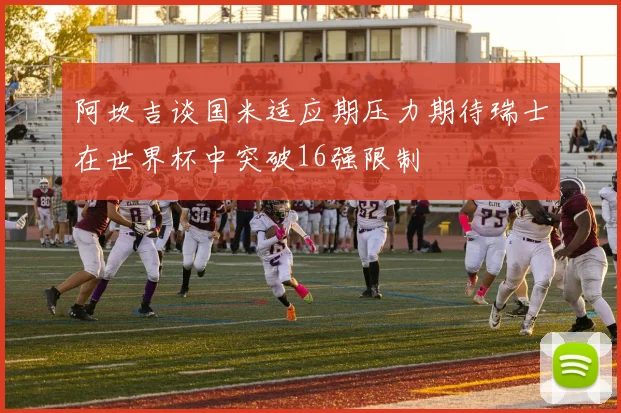 阿坎吉谈国米适应期压力期待瑞士在世界杯中突破16强限制