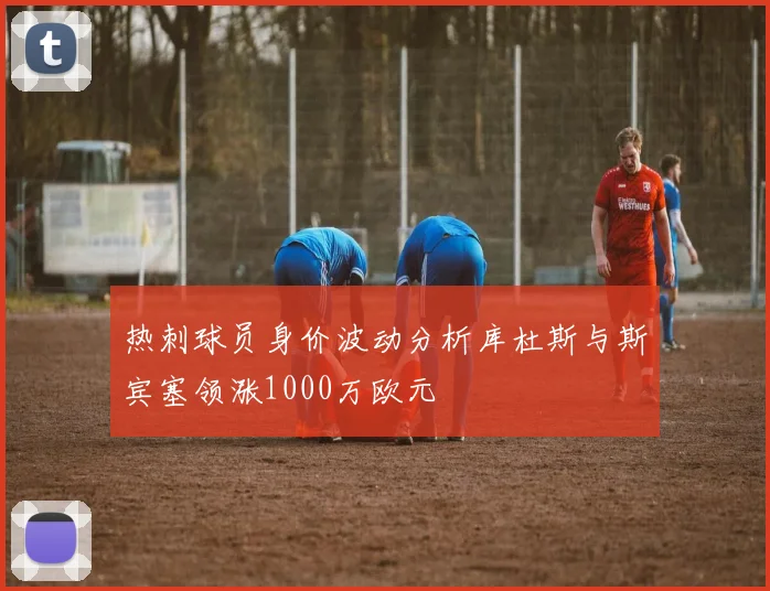 热刺球员身价波动分析库杜斯与斯宾塞领涨1000万欧元