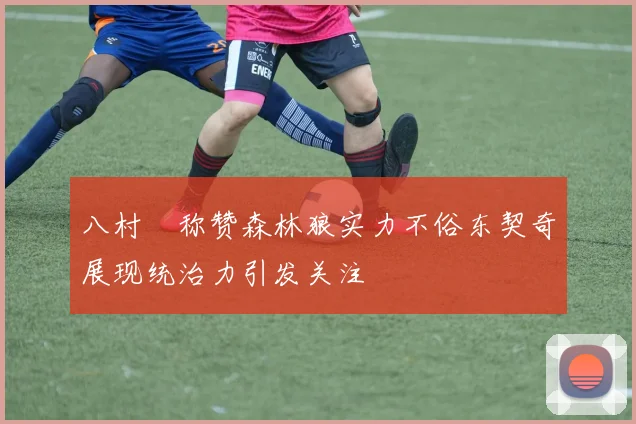 八村塁称赞森林狼实力不俗东契奇展现统治力引发关注