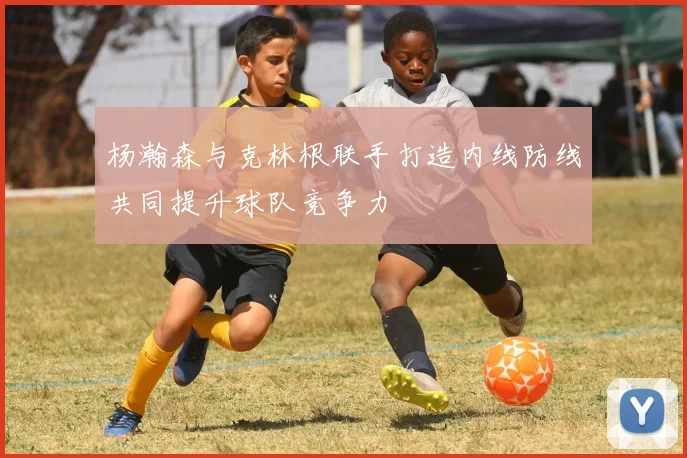 杨瀚森与克林根联手打造内线防线共同提升球队竞争力