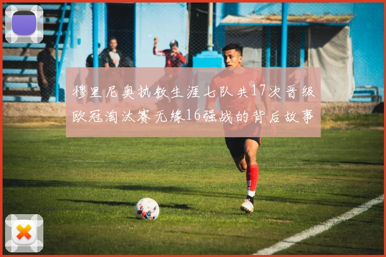 穆里尼奥执教生涯七队共17次晋级欧冠淘汰赛无缘16强战的背后故事