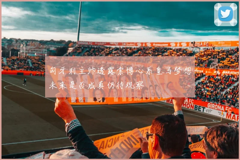 匈牙利主帅透露索博心系皇马梦想未来是否成真仍待观察