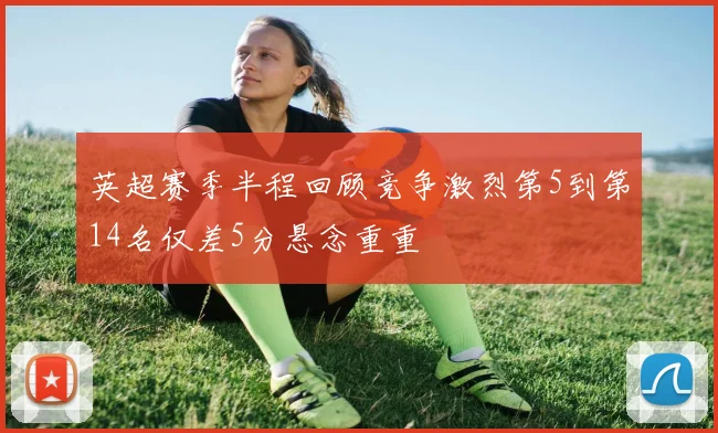 英超赛季半程回顾竞争激烈第5到第14名仅差5分悬念重重