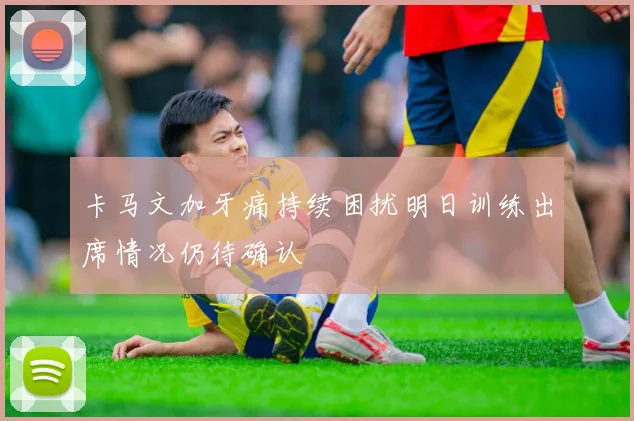 卡马文加牙痛持续困扰明日训练出席情况仍待确认
