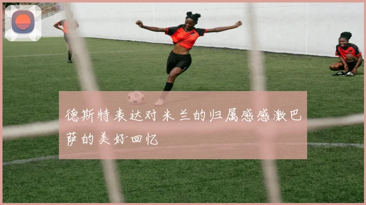 德斯特表达对米兰的归属感感激巴萨的美好回忆
