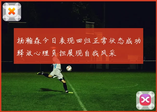杨瀚森今日表现回归正常状态成功释放心理负担展现自我风采