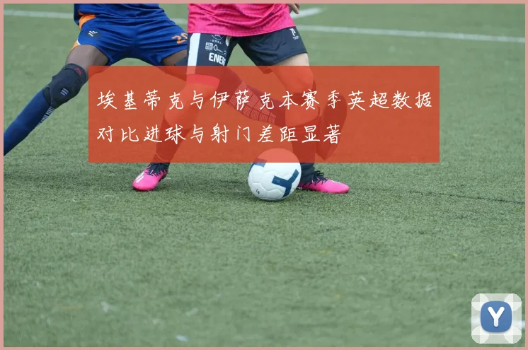 埃基蒂克与伊萨克本赛季英超数据对比进球与射门差距显著