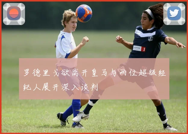 罗德里戈欲离开皇马与两位超级经纪人展开深入谈判