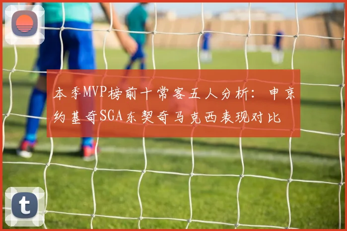 本季MVP榜前十常客五人分析：申京约基奇SGA东契奇马克西表现对比