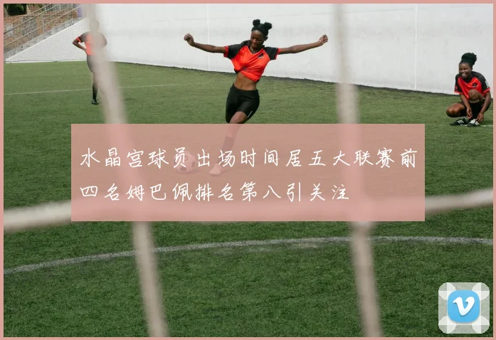 水晶宫球员出场时间居五大联赛前四名姆巴佩排名第八引关注