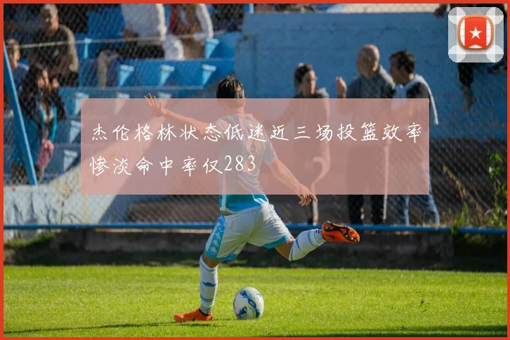 杰伦格林状态低迷近三场投篮效率惨淡命中率仅283