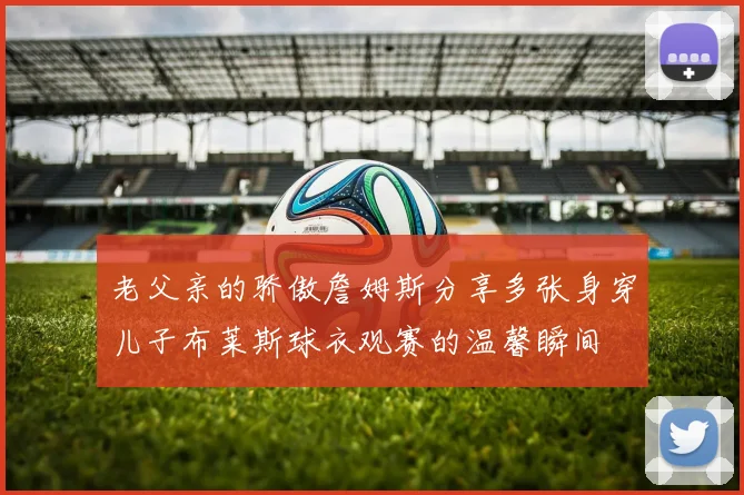 老父亲的骄傲詹姆斯分享多张身穿儿子布莱斯球衣观赛的温馨瞬间