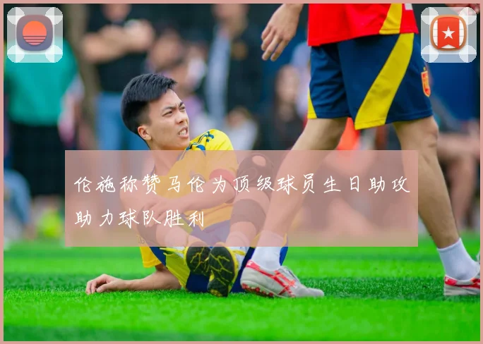 伦施称赞马伦为顶级球员生日助攻助力球队胜利
