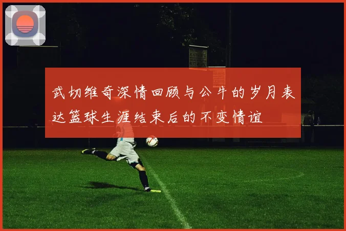 武切维奇深情回顾与公牛的岁月表达篮球生涯结束后的不变情谊