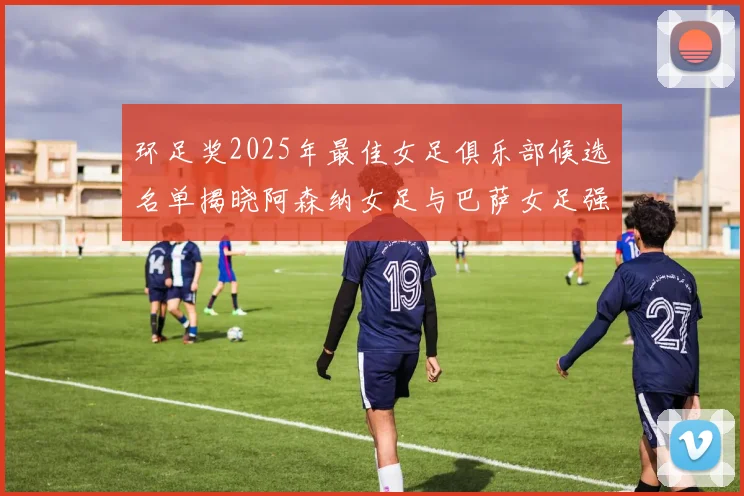 环足奖2025年最佳女足俱乐部候选名单揭晓阿森纳女足与巴萨女足强势领衔
