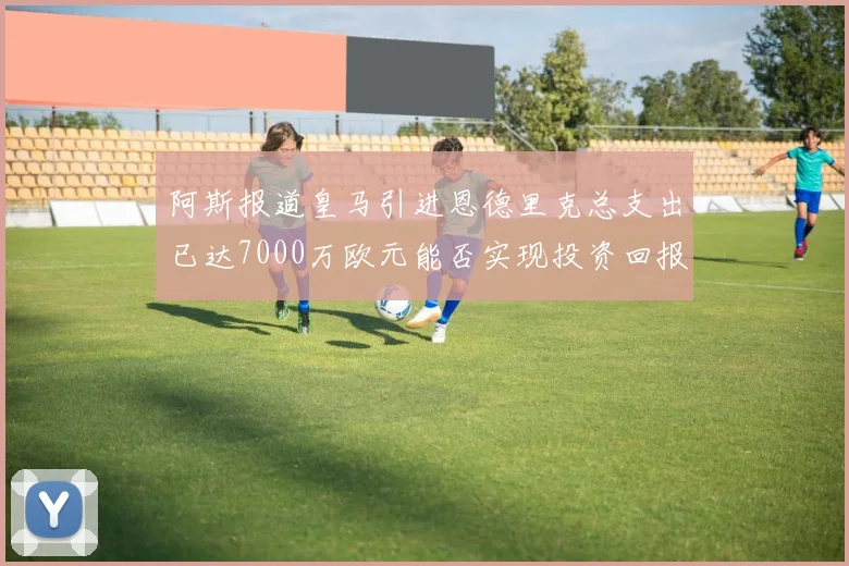阿斯报道皇马引进恩德里克总支出已达7000万欧元能否实现投资回报