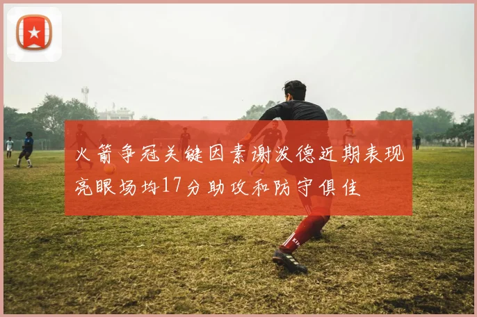 火箭争冠关键因素谢泼德近期表现亮眼场均17分助攻和防守俱佳