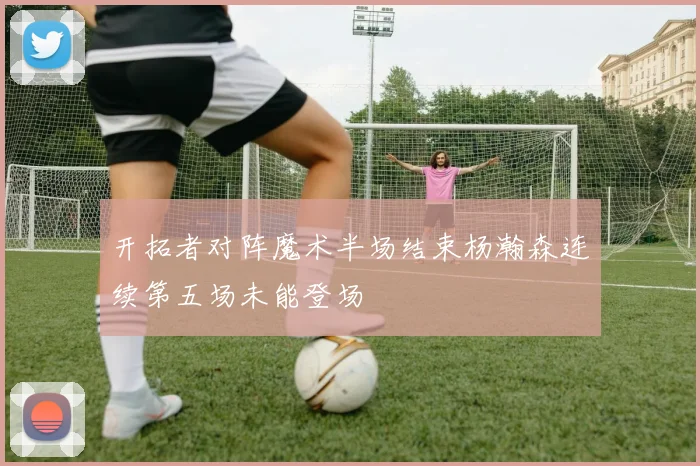 开拓者对阵魔术半场结束杨瀚森连续第五场未能登场