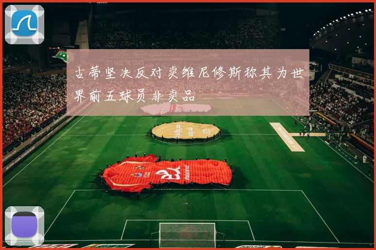 古蒂坚决反对卖维尼修斯称其为世界前五球员非卖品