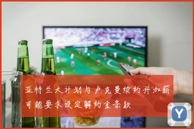 亚特兰大计划与卢克曼续约并加薪可能要求设定解约金条款