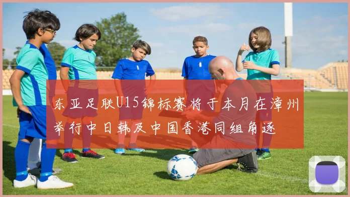 东亚足联U15锦标赛将于本月在漳州举行中日韩及中国香港同组角逐