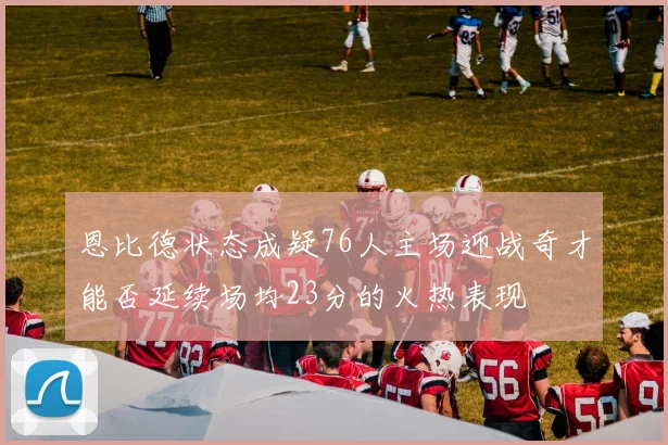 恩比德状态成疑76人主场迎战奇才能否延续场均23分的火热表现