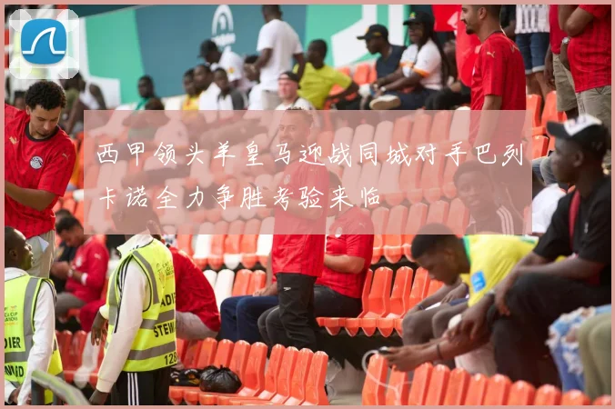 西甲领头羊皇马迎战同城对手巴列卡诺全力争胜考验来临
