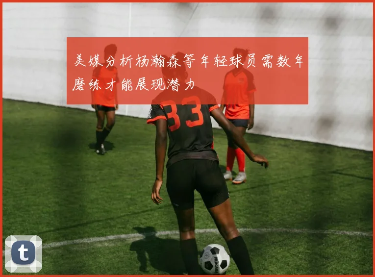 美媒分析杨瀚森等年轻球员需数年磨练才能展现潜力