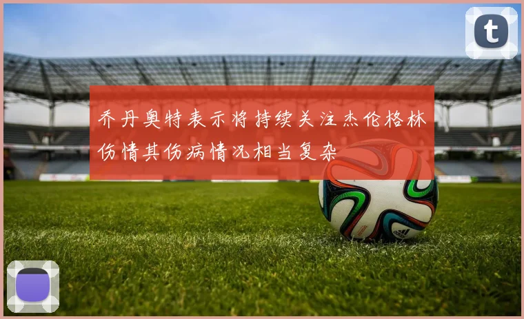 乔丹奥特表示将持续关注杰伦格林伤情其伤病情况相当复杂