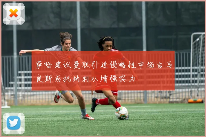 萨哈建议曼联引进侵略性中场吉马良斯或托纳利以增强实力