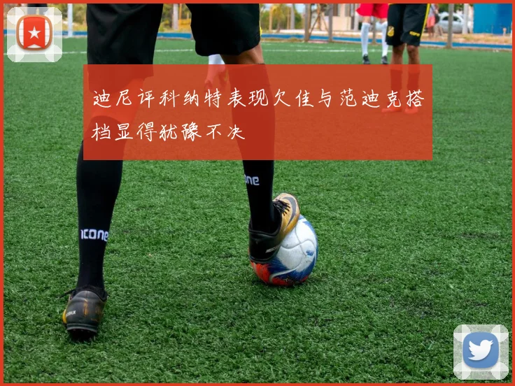 迪尼评科纳特表现欠佳与范迪克搭档显得犹豫不决